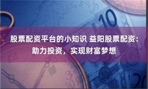 股票配资平台的小知识 益阳股票配资：助力投资，实现财富梦想