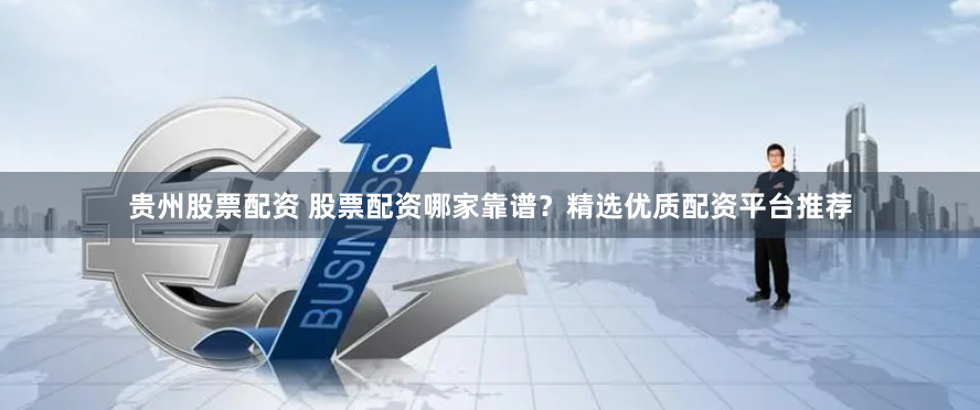 贵州股票配资 股票配资哪家靠谱？精选优质配资平台推荐