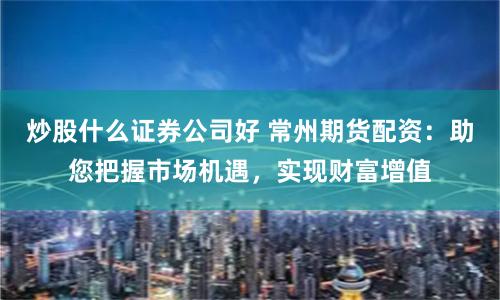 炒股什么证券公司好 常州期货配资：助您把握市场机遇，实现财富增值