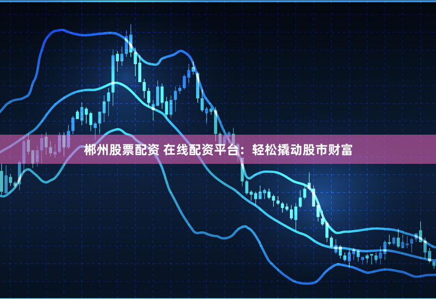 郴州股票配资 在线配资平台：轻松撬动股市财富