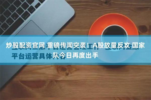 炒股配资官网 重磅传闻突袭！A股放量反攻 国家队今日再度出手