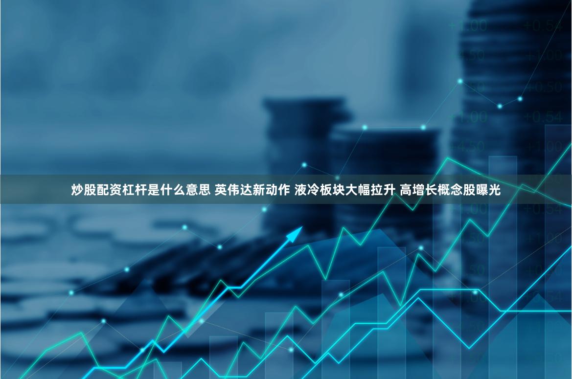 炒股配资杠杆是什么意思 英伟达新动作 液冷板块大幅拉升 高增长概念股曝光