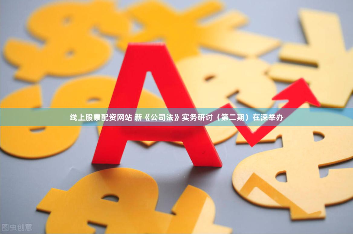 线上股票配资网站 新《公司法》实务研讨（第二期）在深举办