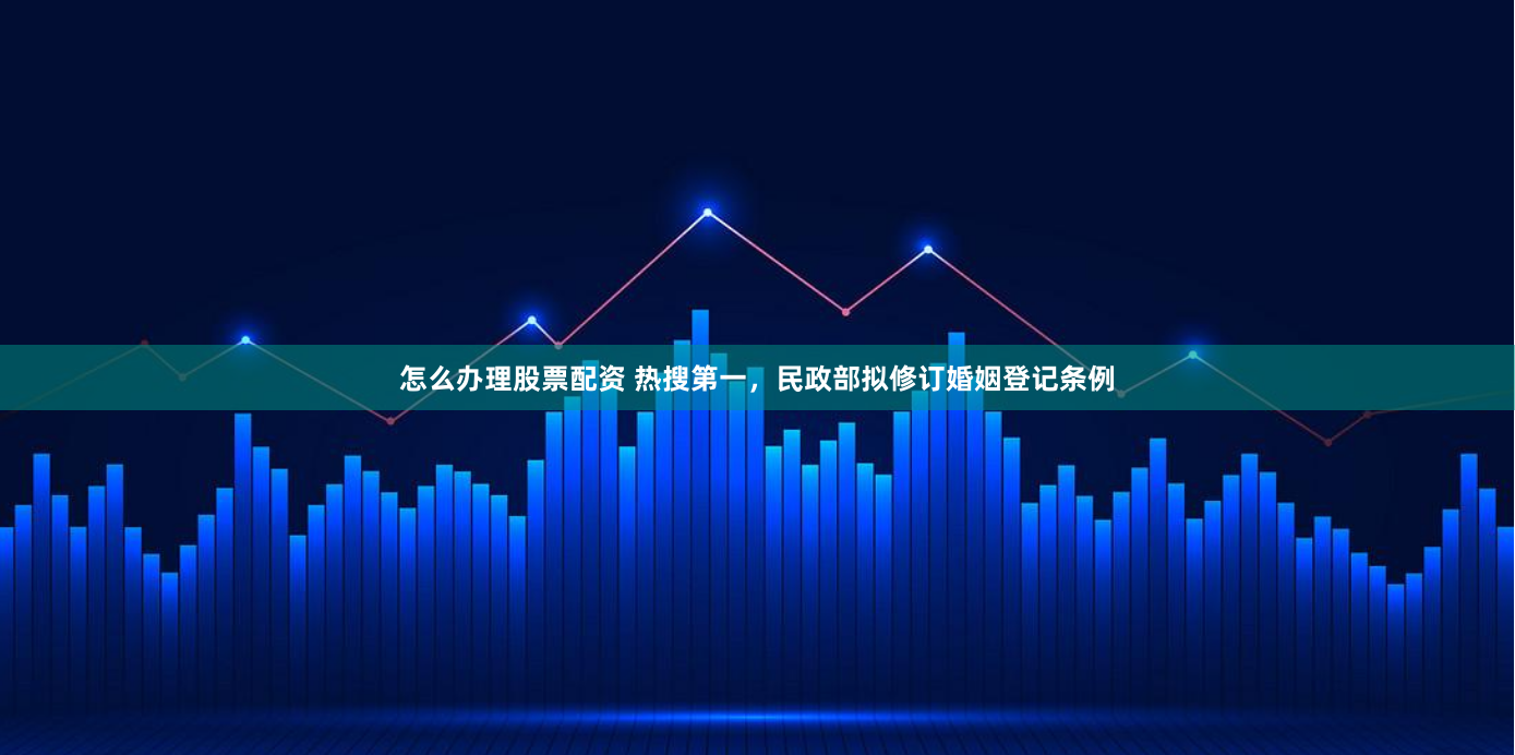 怎么办理股票配资 热搜第一，民政部拟修订婚姻登记条例