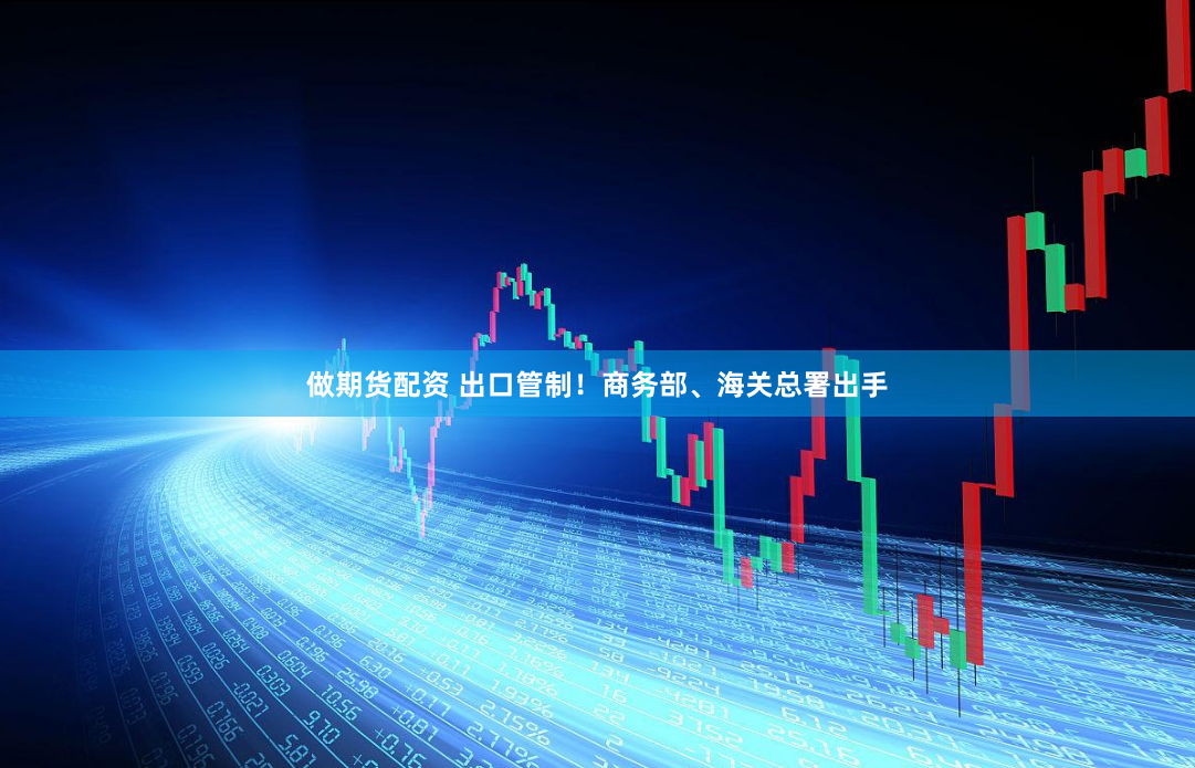 做期货配资 出口管制！商务部、海关总署出手