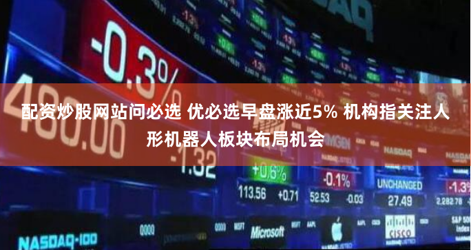 配资炒股网站问必选 优必选早盘涨近5% 机构指关注人形机器人板块布局机会