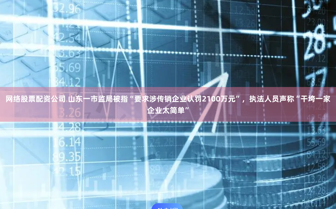 网络股票配资公司 山东一市监局被指“要求涉传销企业认罚2100万元”，执法人员声称“干垮一家企业太简单”