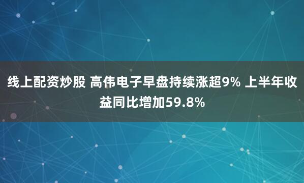 线上配资炒股 高伟电子早盘持续涨超9% 上半年收益同比增加59.8%