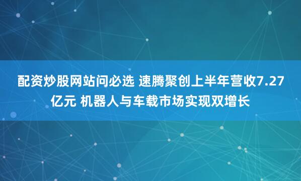 配资炒股网站问必选 速腾聚创上半年营收7.27亿元 机器人与车载市场实现双增长