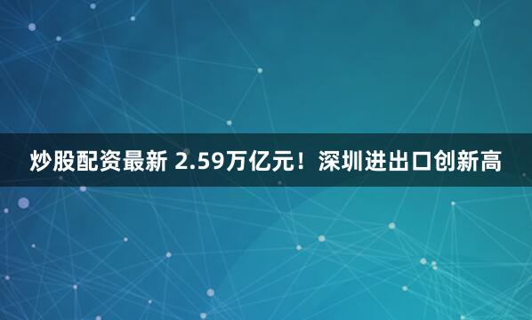 炒股配资最新 2.59万亿元！深圳进出口创新高