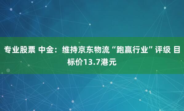专业股票 中金：维持京东物流“跑赢行业”评级 目标价13.7港元