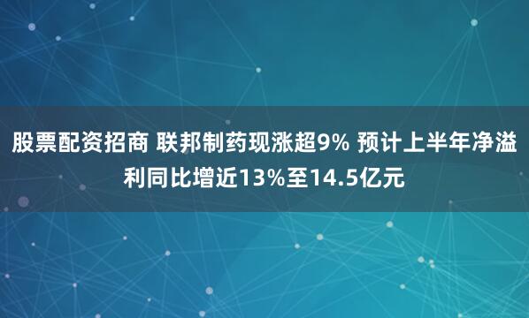股票配资招商 联邦制药现涨超9% 预计上半年净溢利同比增近13%至14.5亿元