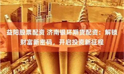 益阳股票配资 济南银环期货配资：解锁财富新密码，开启投资新征程