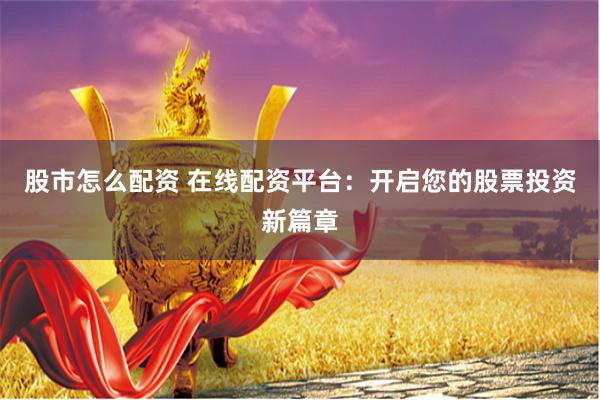 股市怎么配资 在线配资平台：开启您的股票投资新篇章