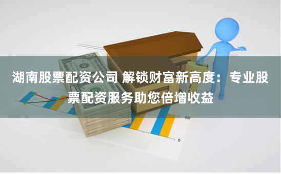 湖南股票配资公司 解锁财富新高度：专业股票配资服务助您倍增收益