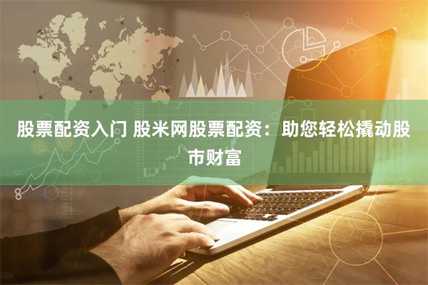 股票配资入门 股米网股票配资：助您轻松撬动股市财富