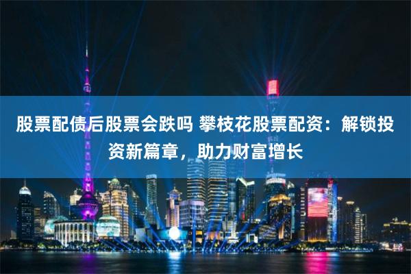 股票配债后股票会跌吗 攀枝花股票配资：解锁投资新篇章，助力财富增长