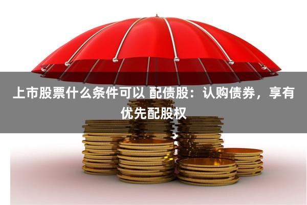 上市股票什么条件可以 配债股:认购债券,享有优先配股权